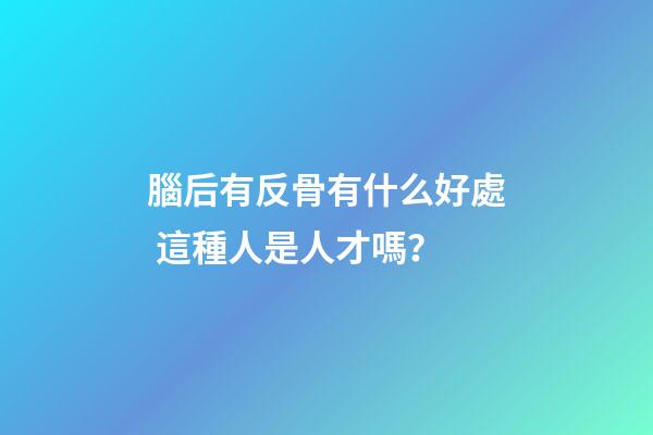 腦后有反骨有什么好處 這種人是人才嗎？